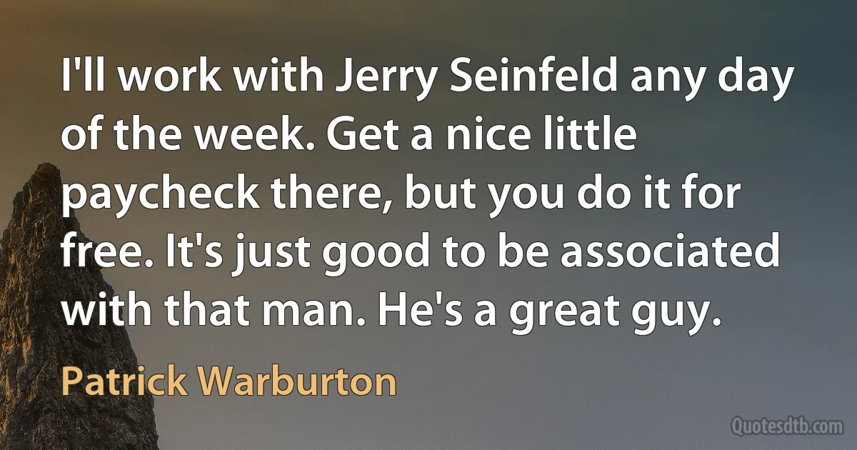 I'll work with Jerry Seinfeld any day of the week. Get a nice little paycheck there, but you do it for free. It's just good to be associated with that man. He's a great guy. (Patrick Warburton)