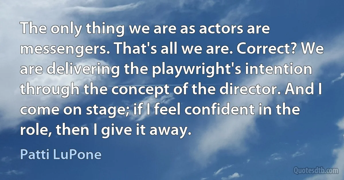 The only thing we are as actors are messengers. That's all we are. Correct? We are delivering the playwright's intention through the concept of the director. And I come on stage; if I feel confident in the role, then I give it away. (Patti LuPone)