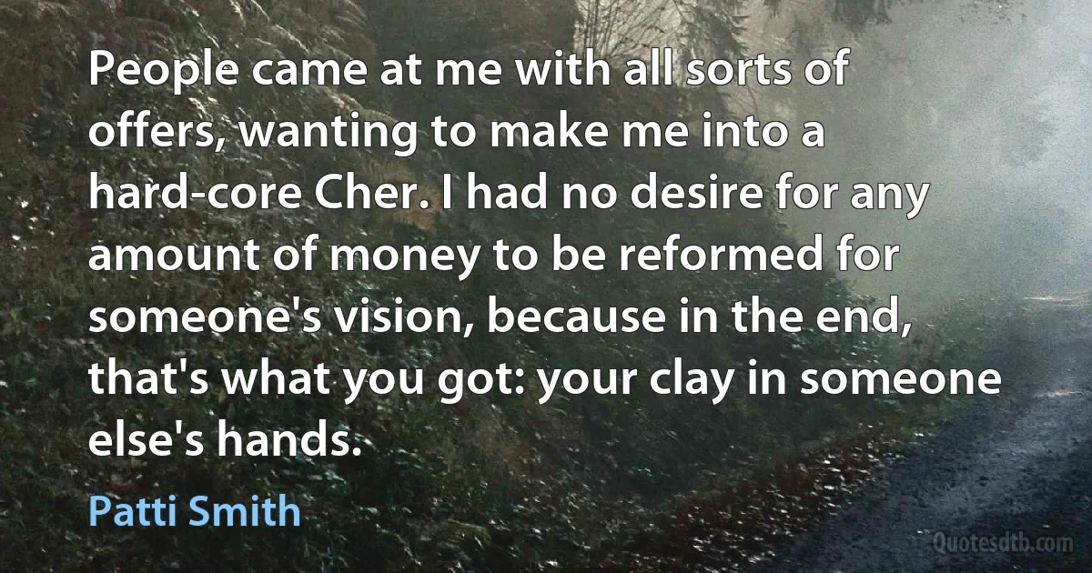 People came at me with all sorts of offers, wanting to make me into a hard-core Cher. I had no desire for any amount of money to be reformed for someone's vision, because in the end, that's what you got: your clay in someone else's hands. (Patti Smith)