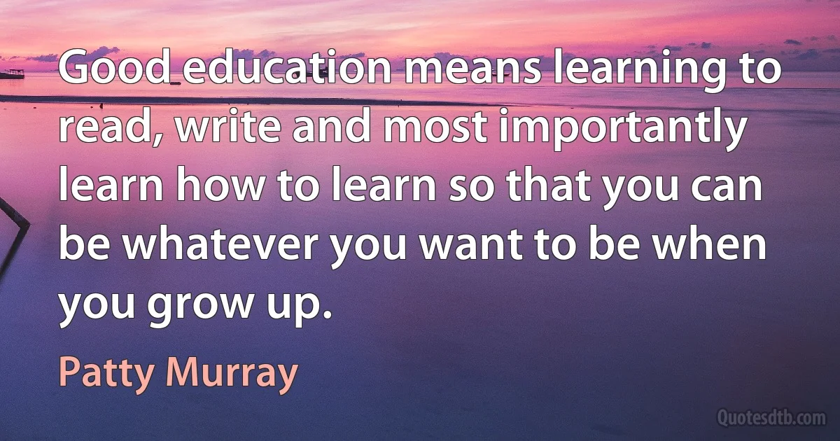 Good education means learning to read, write and most importantly learn how to learn so that you can be whatever you want to be when you grow up. (Patty Murray)