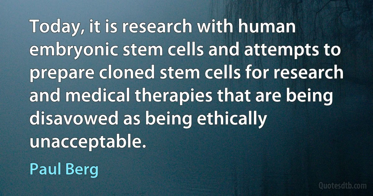 Today, it is research with human embryonic stem cells and attempts to prepare cloned stem cells for research and medical therapies that are being disavowed as being ethically unacceptable. (Paul Berg)