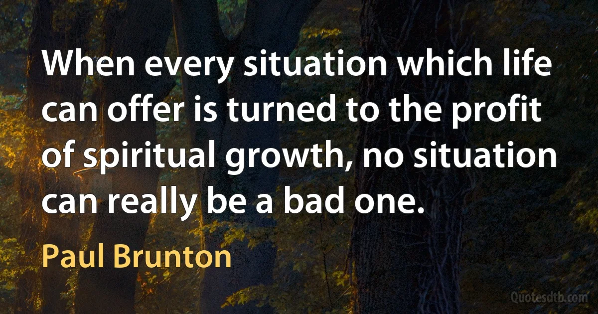 When every situation which life can offer is turned to the profit of spiritual growth, no situation can really be a bad one. (Paul Brunton)