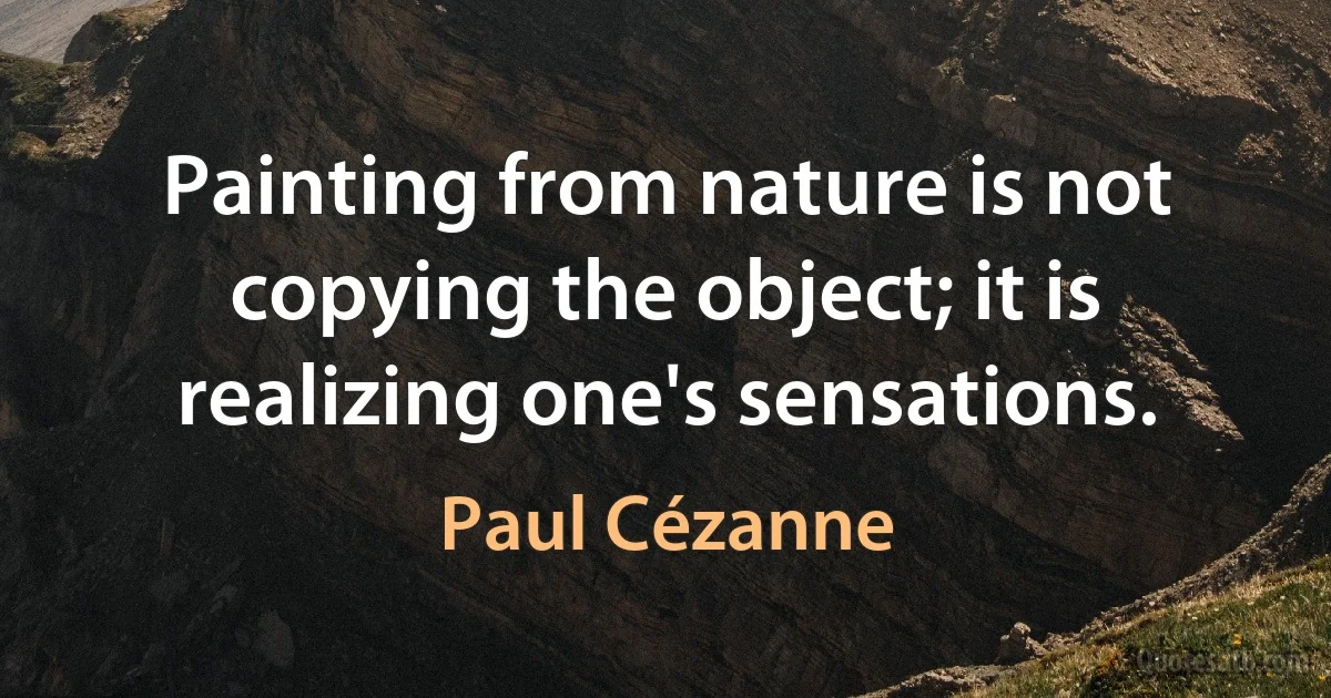 Painting from nature is not copying the object; it is realizing one's sensations. (Paul Cézanne)