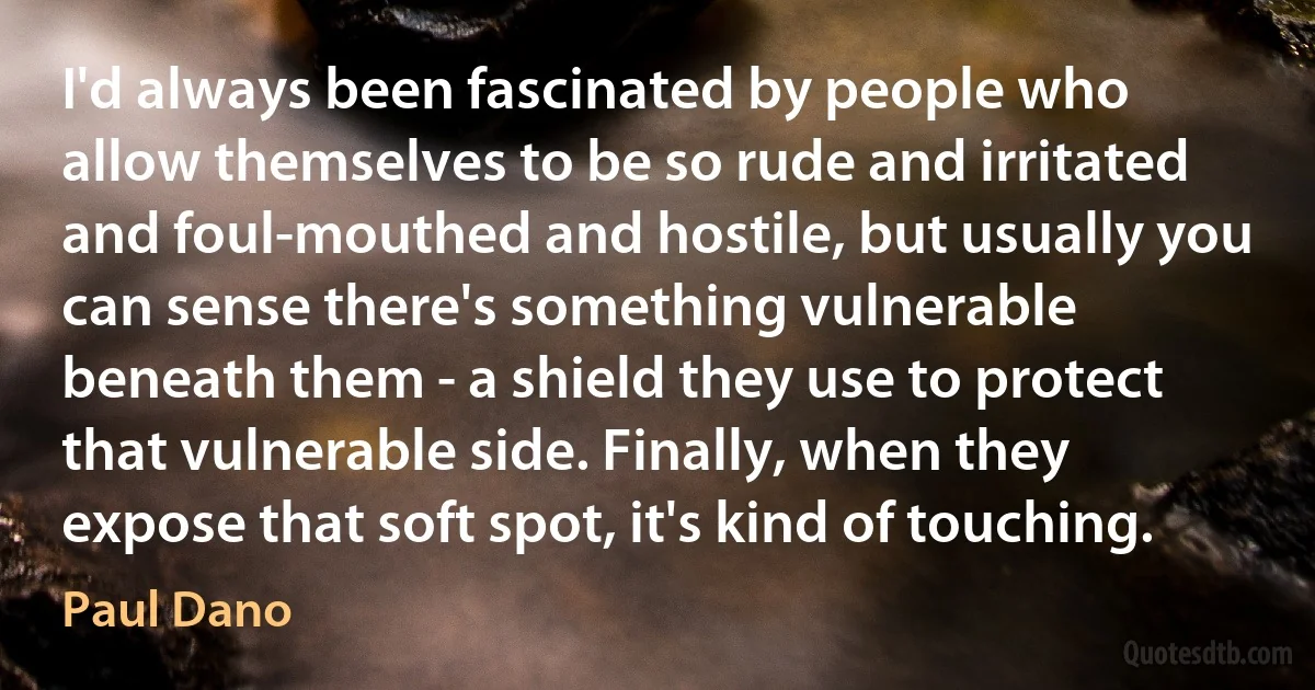 I'd always been fascinated by people who allow themselves to be so rude and irritated and foul-mouthed and hostile, but usually you can sense there's something vulnerable beneath them - a shield they use to protect that vulnerable side. Finally, when they expose that soft spot, it's kind of touching. (Paul Dano)