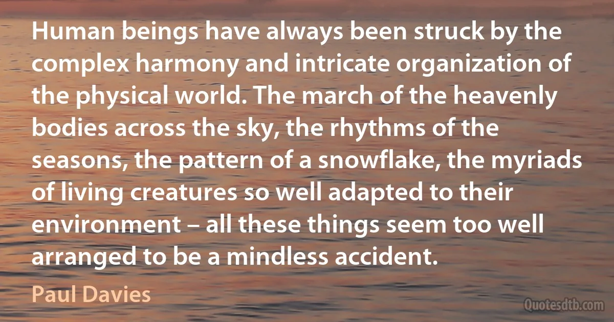 Human beings have always been struck by the complex harmony and intricate organization of the physical world. The march of the heavenly bodies across the sky, the rhythms of the seasons, the pattern of a snowflake, the myriads of living creatures so well adapted to their environment – all these things seem too well arranged to be a mindless accident. (Paul Davies)