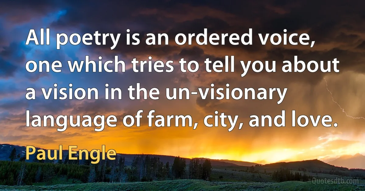 All poetry is an ordered voice, one which tries to tell you about a vision in the un-visionary language of farm, city, and love. (Paul Engle)