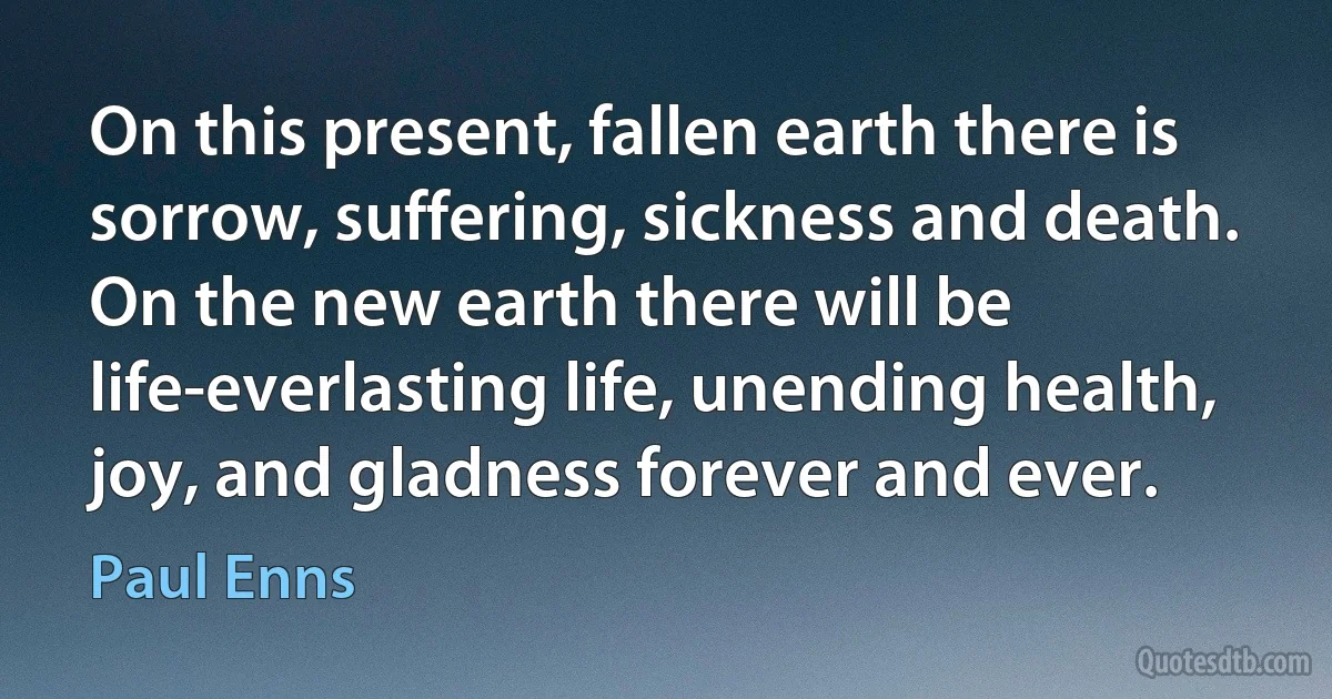 On this present, fallen earth there is sorrow, suffering, sickness and death. On the new earth there will be life-everlasting life, unending health, joy, and gladness forever and ever. (Paul Enns)