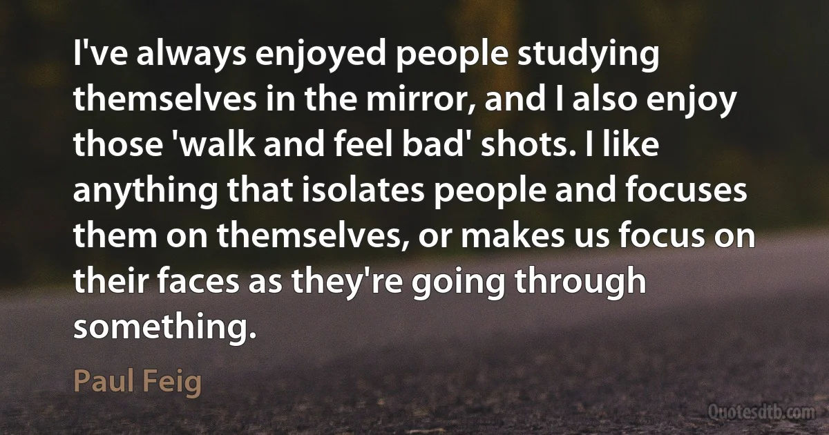 I've always enjoyed people studying themselves in the mirror, and I also enjoy those 'walk and feel bad' shots. I like anything that isolates people and focuses them on themselves, or makes us focus on their faces as they're going through something. (Paul Feig)