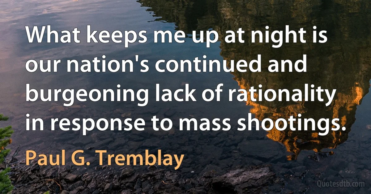 What keeps me up at night is our nation's continued and burgeoning lack of rationality in response to mass shootings. (Paul G. Tremblay)