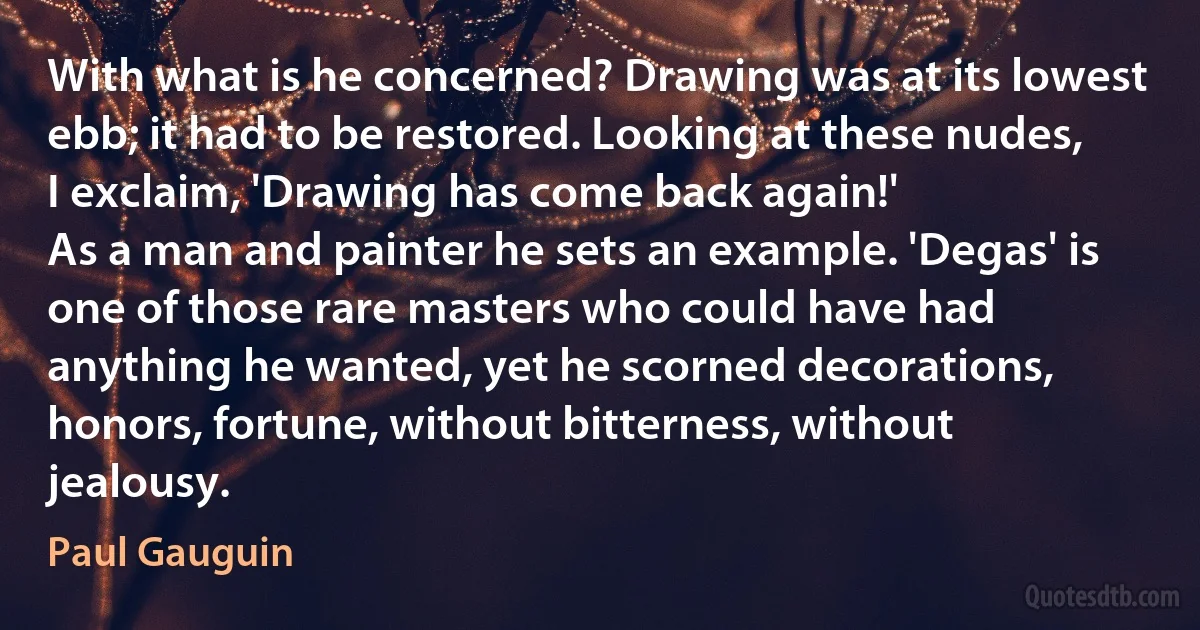 With what is he concerned? Drawing was at its lowest ebb; it had to be restored. Looking at these nudes, I exclaim, 'Drawing has come back again!'
As a man and painter he sets an example. 'Degas' is one of those rare masters who could have had anything he wanted, yet he scorned decorations, honors, fortune, without bitterness, without jealousy. (Paul Gauguin)