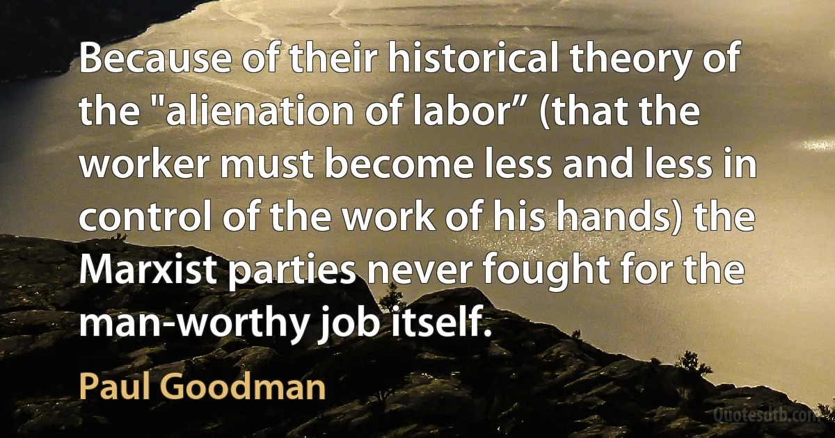 Because of their historical theory of the "alienation of labor” (that the worker must become less and less in control of the work of his hands) the Marxist parties never fought for the man-worthy job itself. (Paul Goodman)