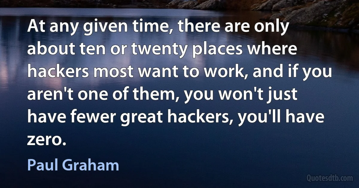 At any given time, there are only about ten or twenty places where hackers most want to work, and if you aren't one of them, you won't just have fewer great hackers, you'll have zero. (Paul Graham)