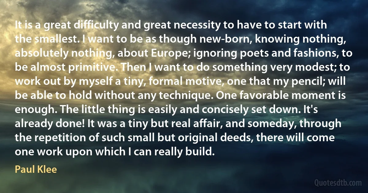 It is a great difficulty and great necessity to have to start with the smallest. I want to be as though new-born, knowing nothing, absolutely nothing, about Europe; ignoring poets and fashions, to be almost primitive. Then I want to do something very modest; to work out by myself a tiny, formal motive, one that my pencil; will be able to hold without any technique. One favorable moment is enough. The little thing is easily and concisely set down. It's already done! It was a tiny but real affair, and someday, through the repetition of such small but original deeds, there will come one work upon which I can really build. (Paul Klee)