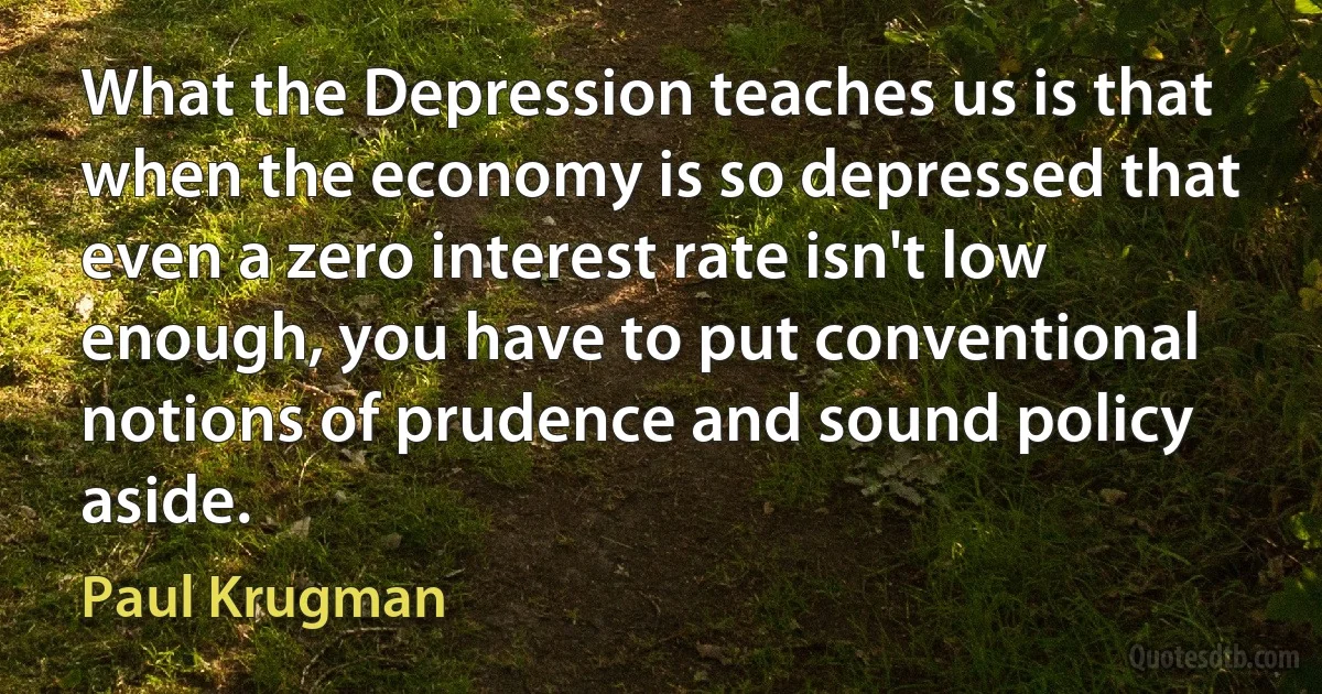 What the Depression teaches us is that when the economy is so depressed that even a zero interest rate isn't low enough, you have to put conventional notions of prudence and sound policy aside. (Paul Krugman)