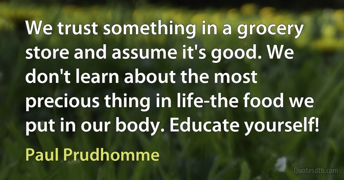 We trust something in a grocery store and assume it's good. We don't learn about the most precious thing in life-the food we put in our body. Educate yourself! (Paul Prudhomme)