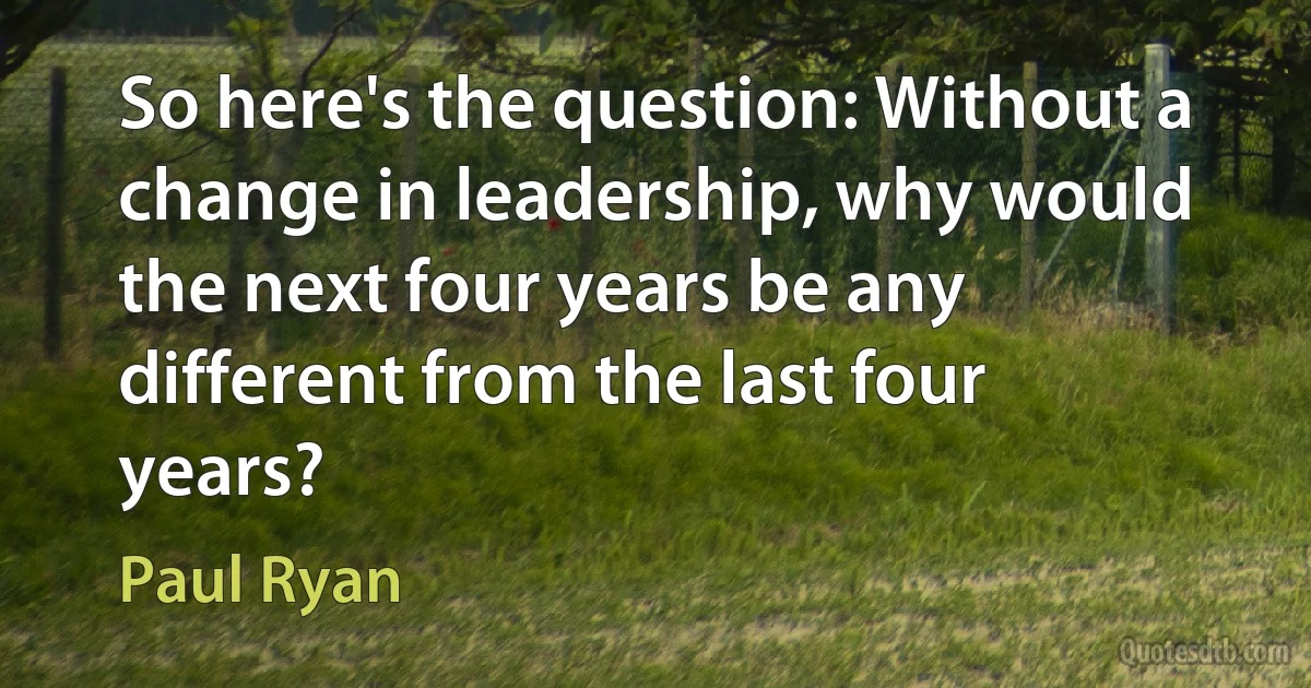 So here's the question: Without a change in leadership, why would the next four years be any different from the last four years? (Paul Ryan)