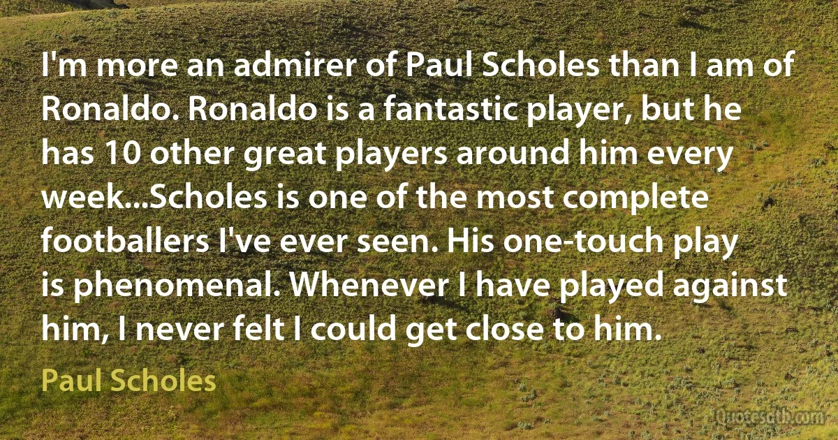 I'm more an admirer of Paul Scholes than I am of Ronaldo. Ronaldo is a fantastic player, but he has 10 other great players around him every week...Scholes is one of the most complete footballers I've ever seen. His one-touch play is phenomenal. Whenever I have played against him, I never felt I could get close to him. (Paul Scholes)