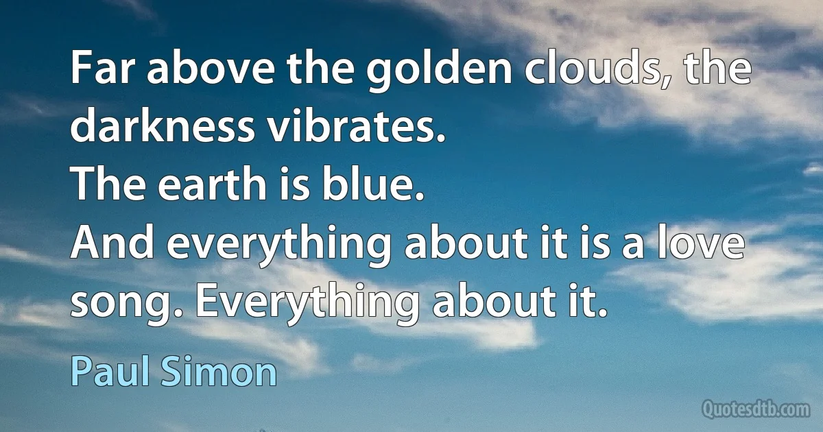 Far above the golden clouds, the darkness vibrates.
The earth is blue.
And everything about it is a love song. Everything about it. (Paul Simon)