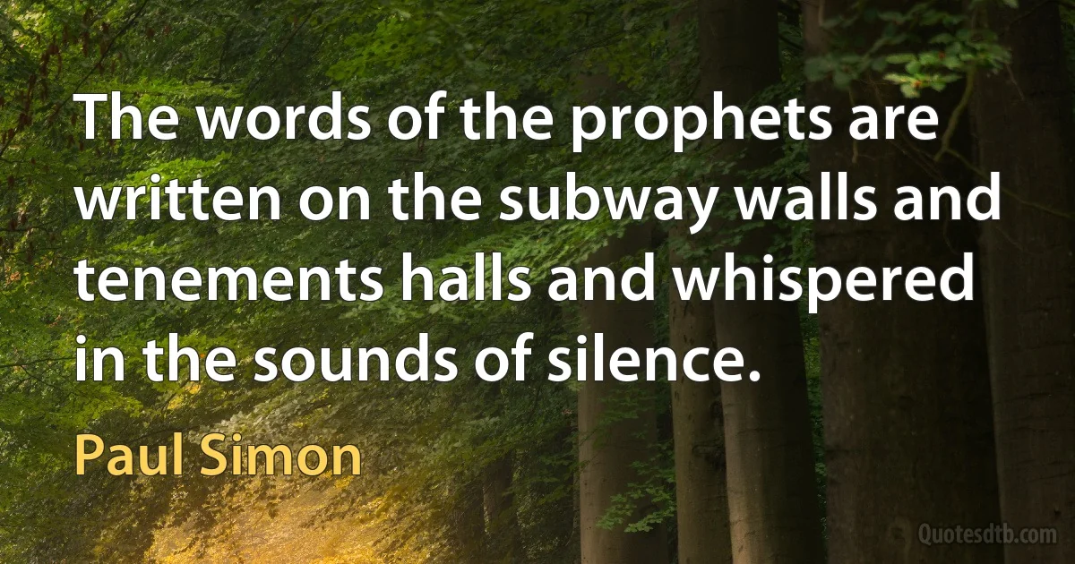 The words of the prophets are written on the subway walls and tenements halls and whispered in the sounds of silence. (Paul Simon)