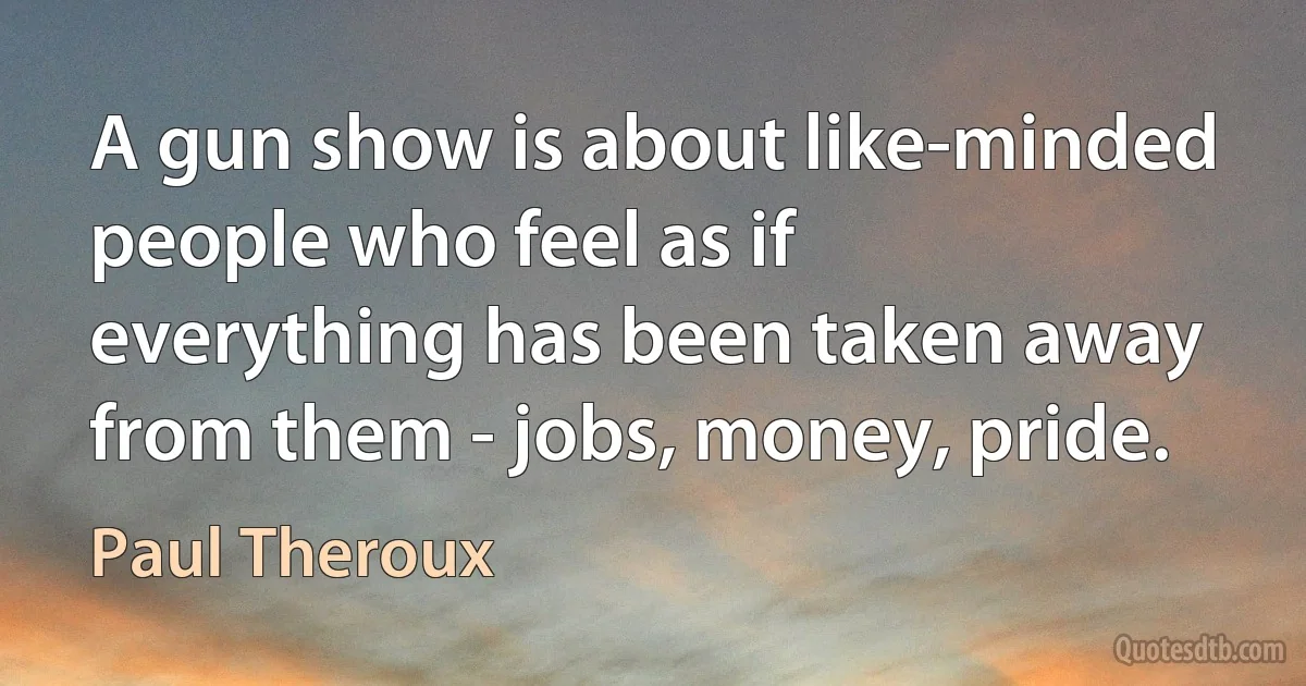 A gun show is about like-minded people who feel as if everything has been taken away from them - jobs, money, pride. (Paul Theroux)