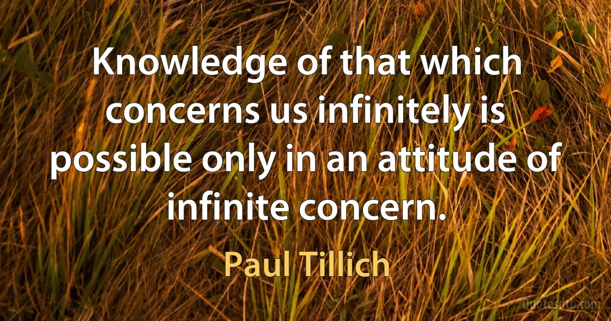 Knowledge of that which concerns us infinitely is possible only in an attitude of infinite concern. (Paul Tillich)