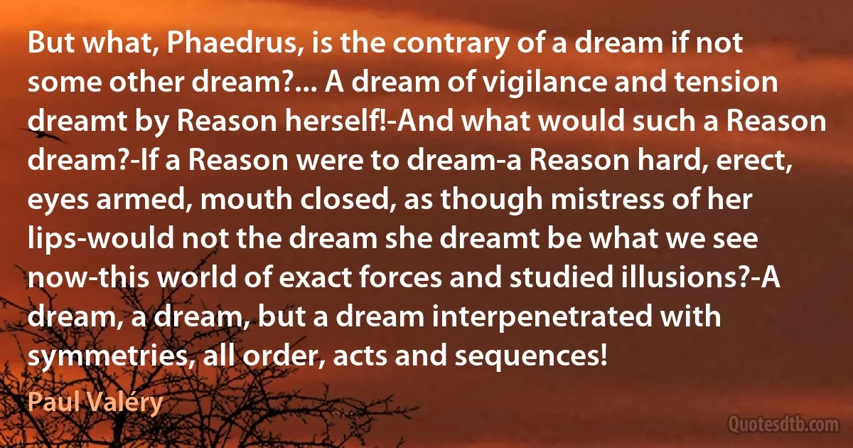 But what, Phaedrus, is the contrary of a dream if not some other dream?... A dream of vigilance and tension dreamt by Reason herself!-And what would such a Reason dream?-If a Reason were to dream-a Reason hard, erect, eyes armed, mouth closed, as though mistress of her lips-would not the dream she dreamt be what we see now-this world of exact forces and studied illusions?-A dream, a dream, but a dream interpenetrated with symmetries, all order, acts and sequences! (Paul Valéry)