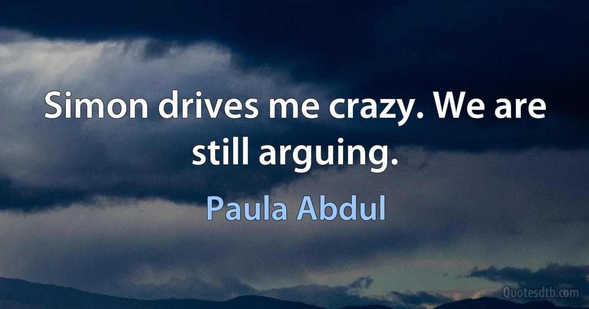 Simon drives me crazy. We are still arguing. (Paula Abdul)