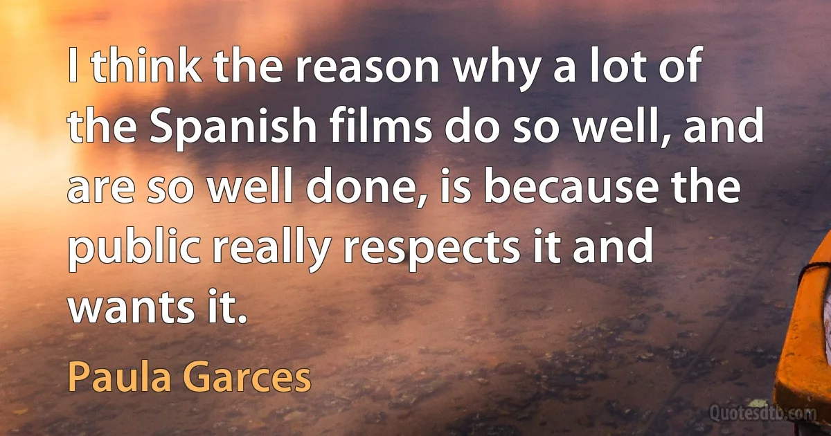 I think the reason why a lot of the Spanish films do so well, and are so well done, is because the public really respects it and wants it. (Paula Garces)