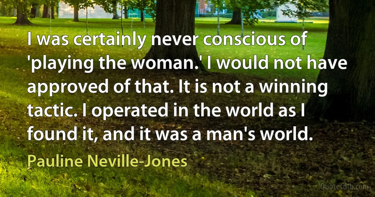 I was certainly never conscious of 'playing the woman.' I would not have approved of that. It is not a winning tactic. I operated in the world as I found it, and it was a man's world. (Pauline Neville-Jones)