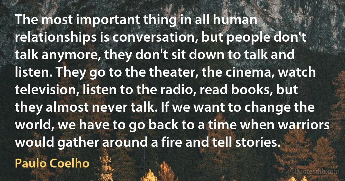 The most important thing in all human relationships is conversation, but people don't talk anymore, they don't sit down to talk and listen. They go to the theater, the cinema, watch television, listen to the radio, read books, but they almost never talk. If we want to change the world, we have to go back to a time when warriors would gather around a fire and tell stories. (Paulo Coelho)