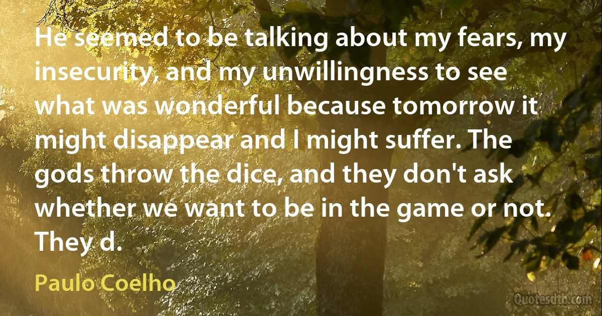 He seemed to be talking about my fears, my insecurity, and my unwillingness to see what was wonderful because tomorrow it might disappear and I might suffer. The gods throw the dice, and they don't ask whether we want to be in the game or not. They d. (Paulo Coelho)