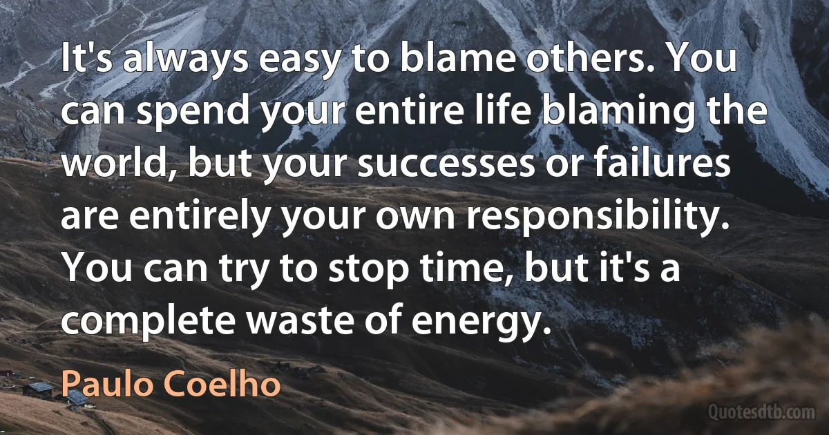 It's always easy to blame others. You can spend your entire life blaming the world, but your successes or failures are entirely your own responsibility. You can try to stop time, but it's a complete waste of energy. (Paulo Coelho)