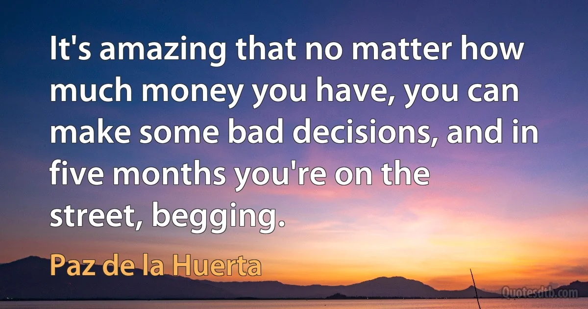 It's amazing that no matter how much money you have, you can make some bad decisions, and in five months you're on the street, begging. (Paz de la Huerta)