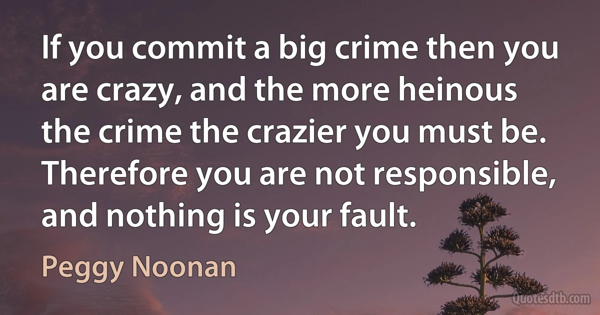 If you commit a big crime then you are crazy, and the more heinous the crime the crazier you must be. Therefore you are not responsible, and nothing is your fault. (Peggy Noonan)