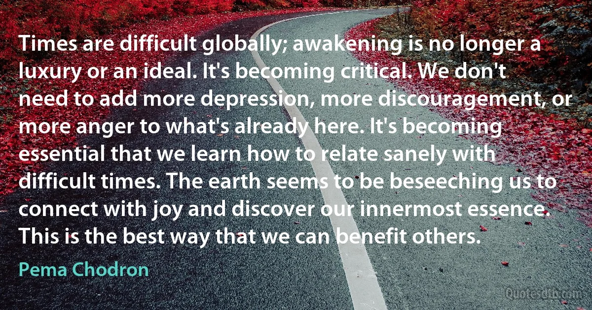 Times are difficult globally; awakening is no longer a luxury or an ideal. It's becoming critical. We don't need to add more depression, more discouragement, or more anger to what's already here. It's becoming essential that we learn how to relate sanely with difficult times. The earth seems to be beseeching us to connect with joy and discover our innermost essence. This is the best way that we can benefit others. (Pema Chodron)