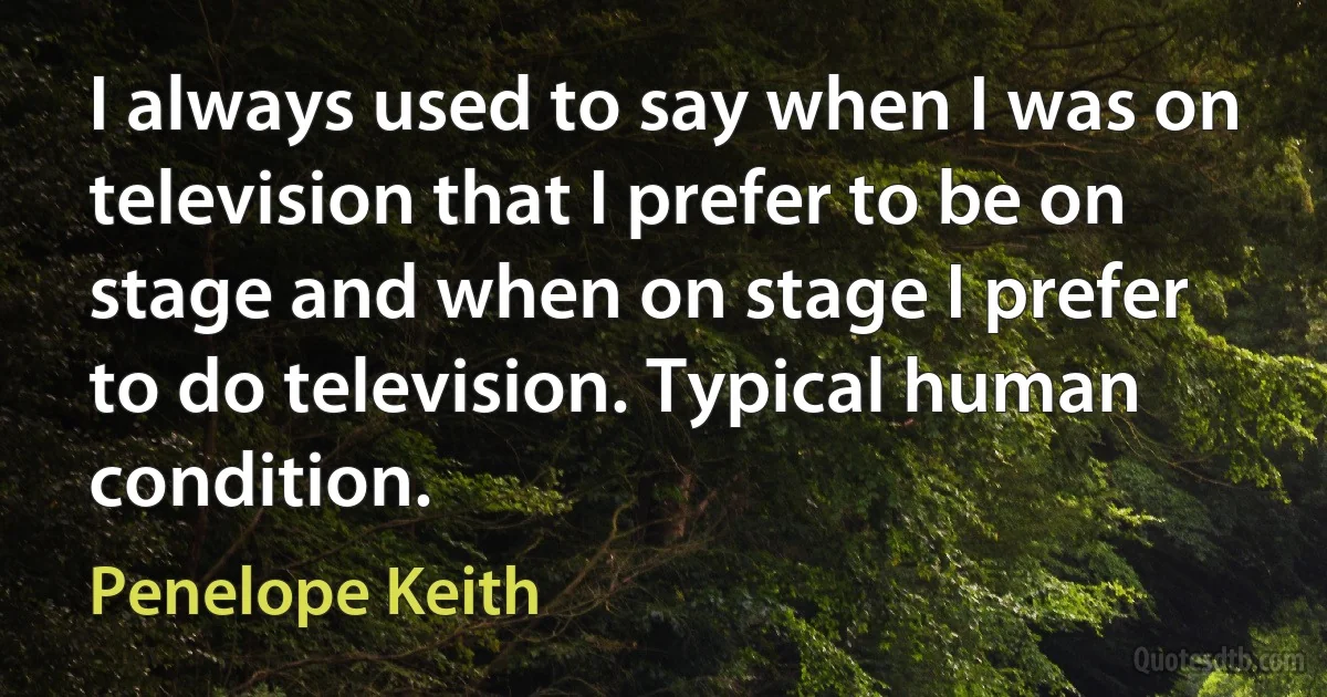 I always used to say when I was on television that I prefer to be on stage and when on stage I prefer to do television. Typical human condition. (Penelope Keith)