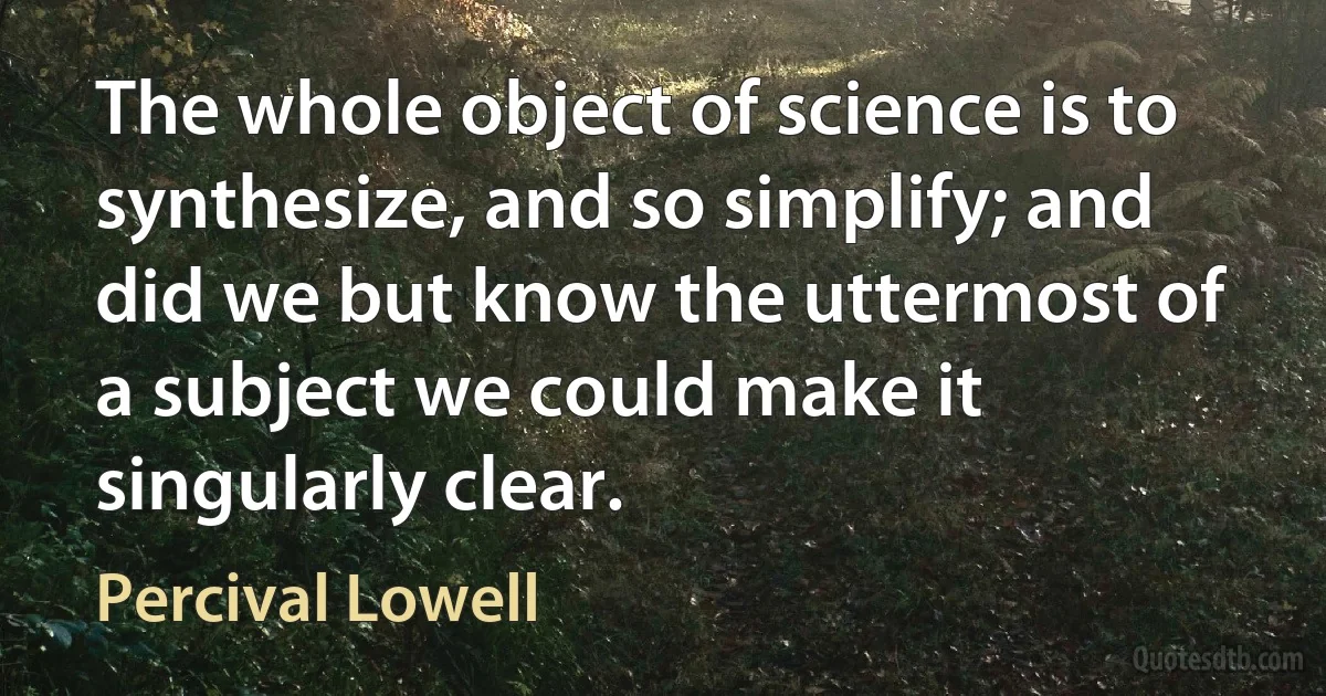 The whole object of science is to synthesize, and so simplify; and did we but know the uttermost of a subject we could make it singularly clear. (Percival Lowell)