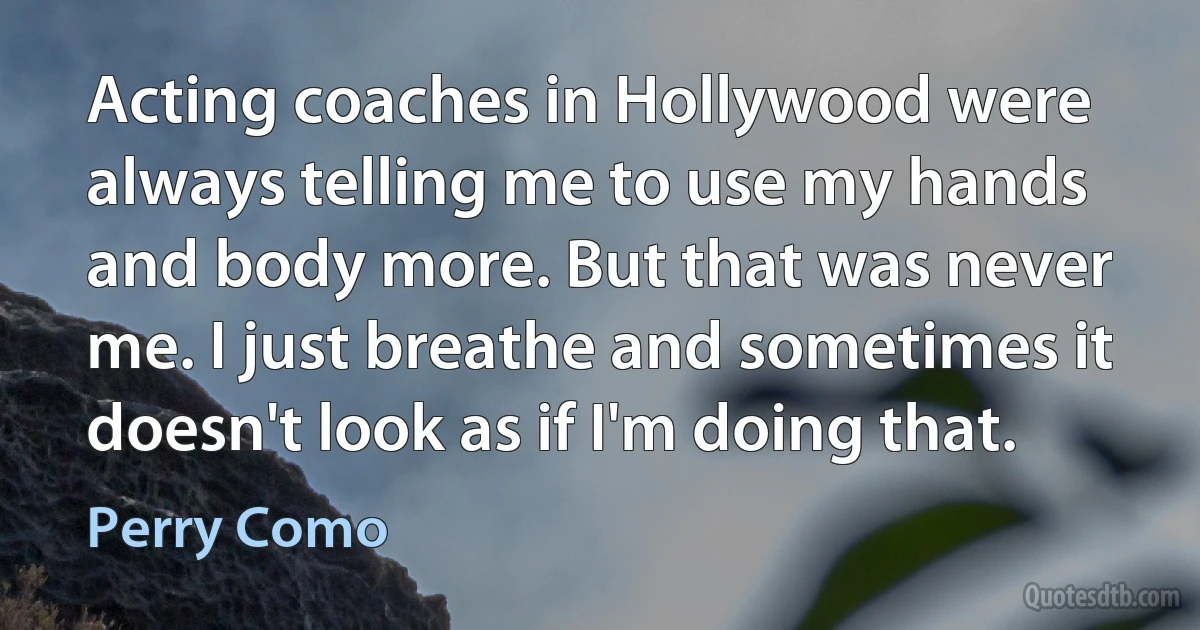 Acting coaches in Hollywood were always telling me to use my hands and body more. But that was never me. I just breathe and sometimes it doesn't look as if I'm doing that. (Perry Como)