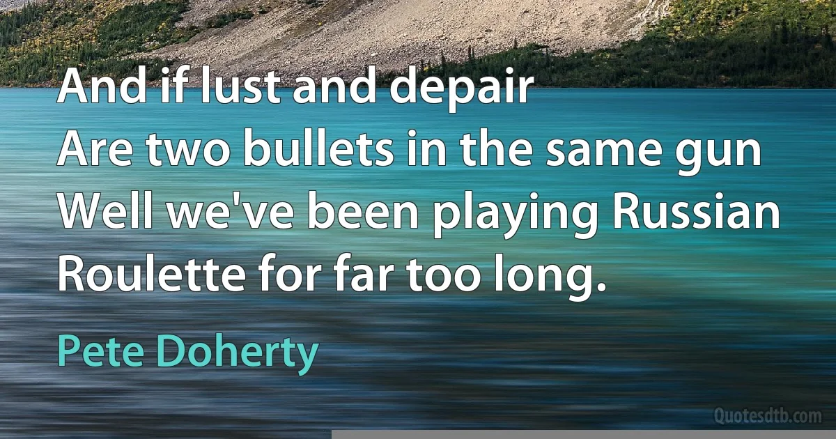 And if lust and depair
Are two bullets in the same gun
Well we've been playing Russian Roulette for far too long. (Pete Doherty)