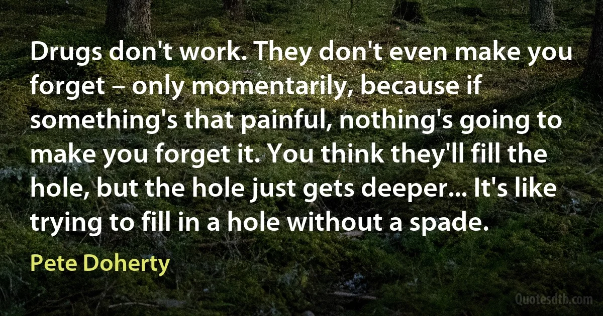 Drugs don't work. They don't even make you forget – only momentarily, because if something's that painful, nothing's going to make you forget it. You think they'll fill the hole, but the hole just gets deeper... It's like trying to fill in a hole without a spade. (Pete Doherty)