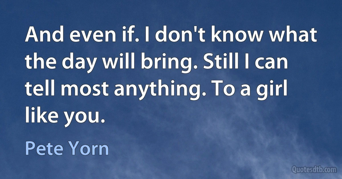 And even if. I don't know what the day will bring. Still I can tell most anything. To a girl like you. (Pete Yorn)