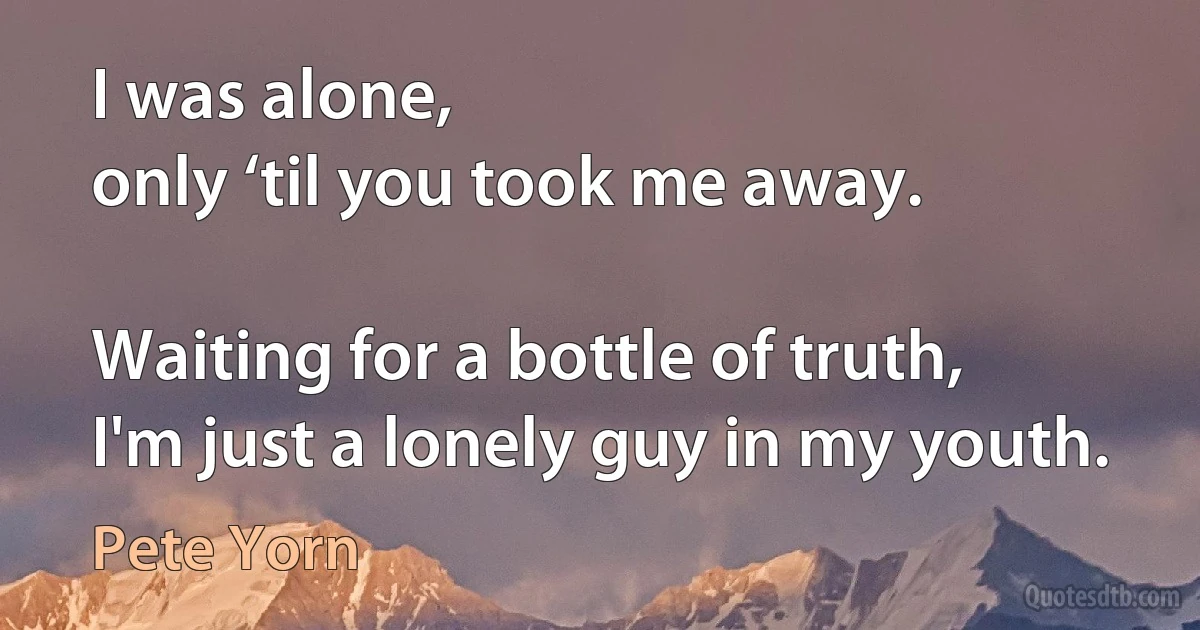 I was alone,
only ‘til you took me away.

Waiting for a bottle of truth,
I'm just a lonely guy in my youth. (Pete Yorn)