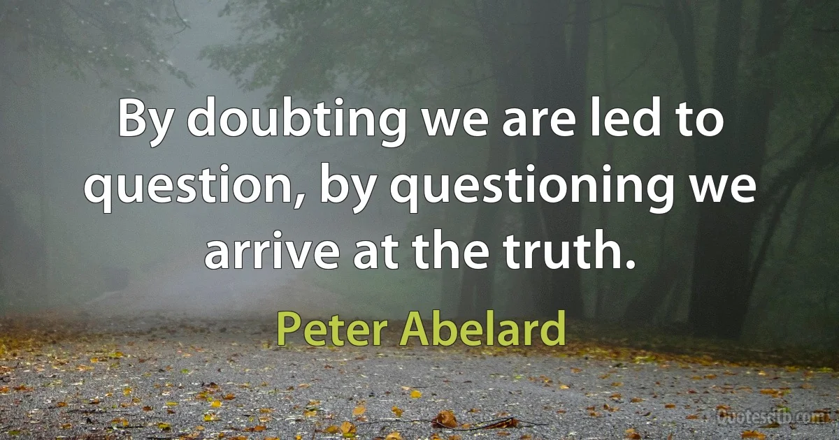 By doubting we are led to question, by questioning we arrive at the truth. (Peter Abelard)