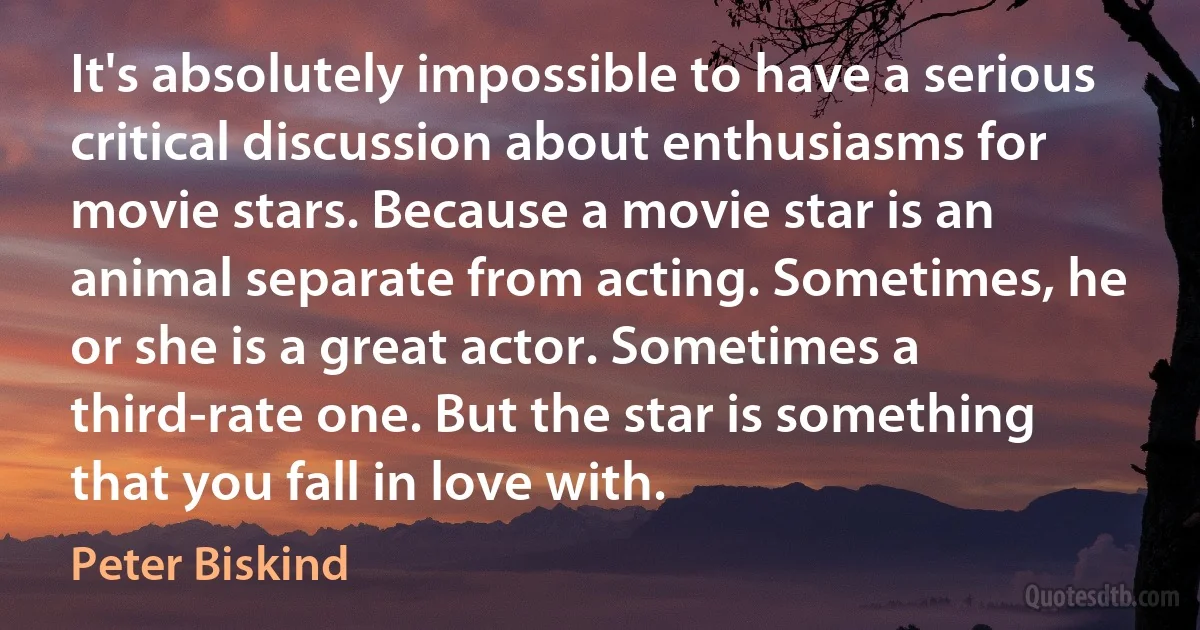 It's absolutely impossible to have a serious critical discussion about enthusiasms for movie stars. Because a movie star is an animal separate from acting. Sometimes, he or she is a great actor. Sometimes a third-rate one. But the star is something that you fall in love with. (Peter Biskind)