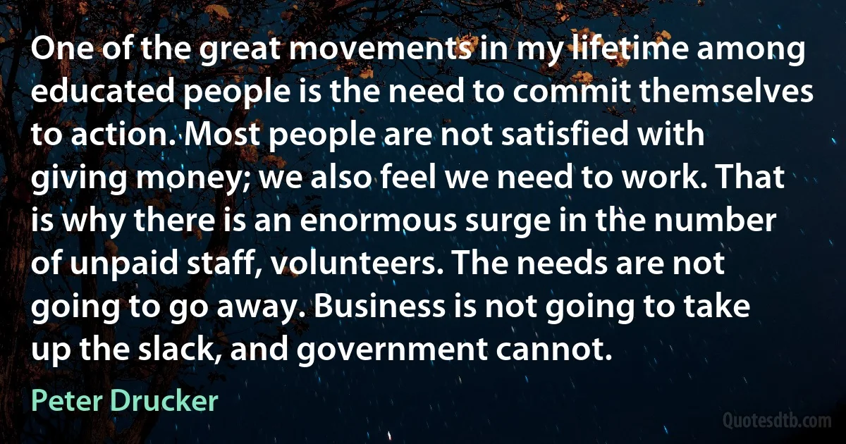 One of the great movements in my lifetime among educated people is the need to commit themselves to action. Most people are not satisfied with giving money; we also feel we need to work. That is why there is an enormous surge in the number of unpaid staff, volunteers. The needs are not going to go away. Business is not going to take up the slack, and government cannot. (Peter Drucker)