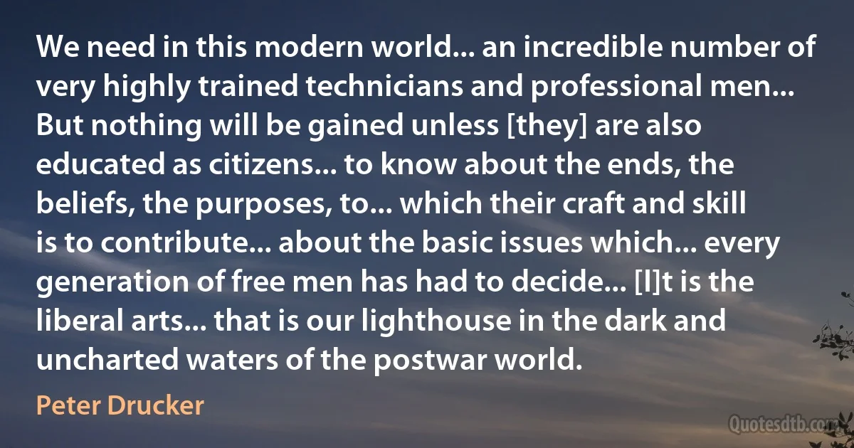 We need in this modern world... an incredible number of very highly trained technicians and professional men... But nothing will be gained unless [they] are also educated as citizens... to know about the ends, the beliefs, the purposes, to... which their craft and skill is to contribute... about the basic issues which... every generation of free men has had to decide... [I]t is the liberal arts... that is our lighthouse in the dark and uncharted waters of the postwar world. (Peter Drucker)