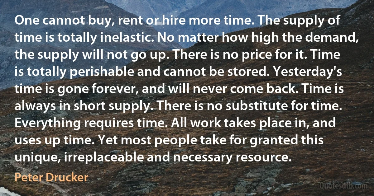 One cannot buy, rent or hire more time. The supply of time is totally inelastic. No matter how high the demand, the supply will not go up. There is no price for it. Time is totally perishable and cannot be stored. Yesterday's time is gone forever, and will never come back. Time is always in short supply. There is no substitute for time. Everything requires time. All work takes place in, and uses up time. Yet most people take for granted this unique, irreplaceable and necessary resource. (Peter Drucker)