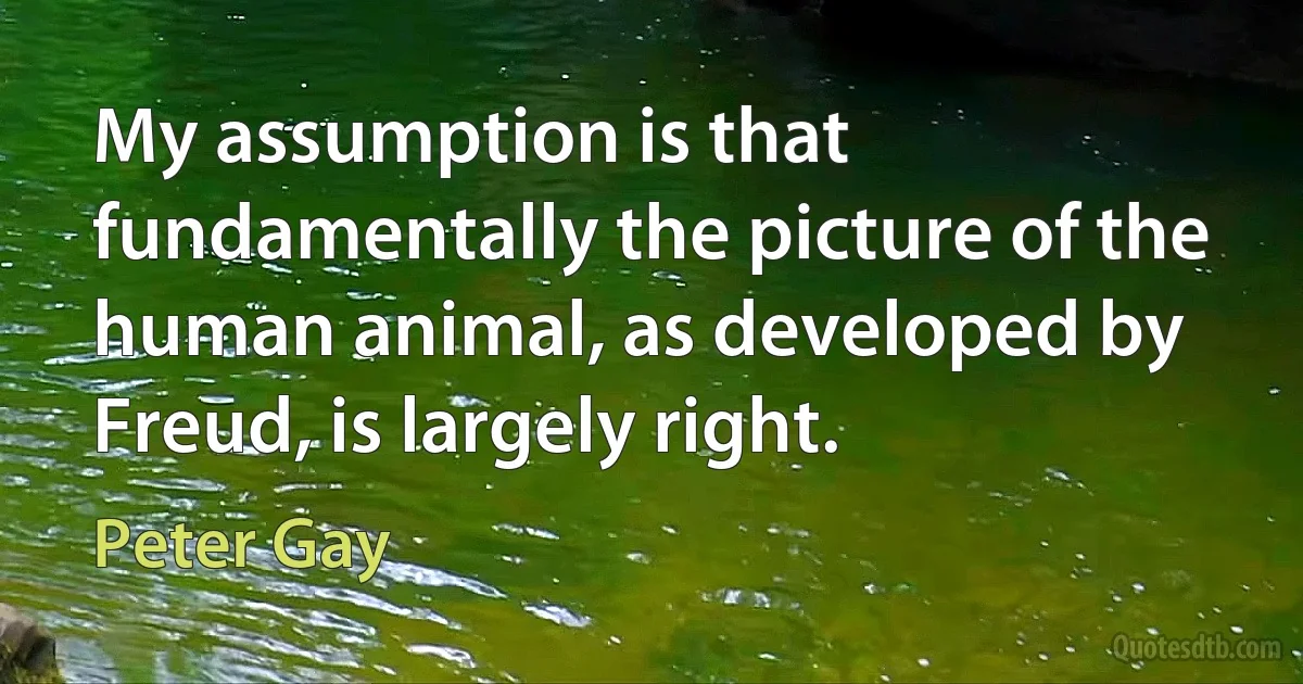 My assumption is that fundamentally the picture of the human animal, as developed by Freud, is largely right. (Peter Gay)