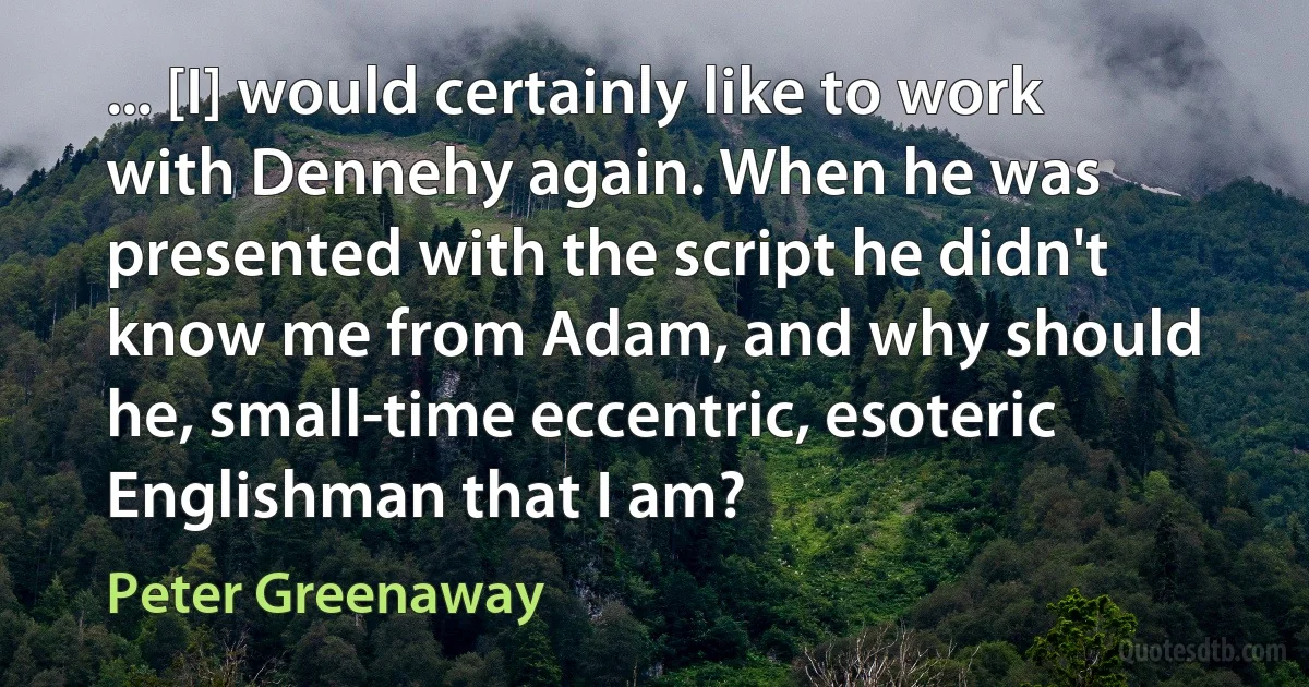 ... [I] would certainly like to work with Dennehy again. When he was presented with the script he didn't know me from Adam, and why should he, small-time eccentric, esoteric Englishman that I am? (Peter Greenaway)