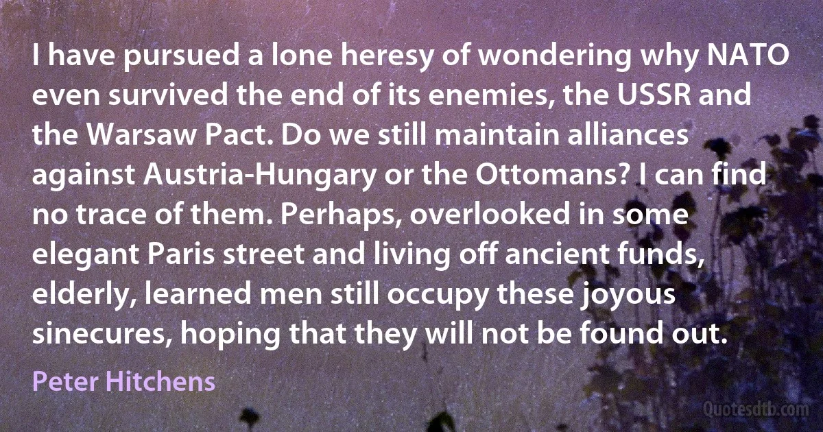 I have pursued a lone heresy of wondering why NATO even survived the end of its enemies, the USSR and the Warsaw Pact. Do we still maintain alliances against Austria-Hungary or the Ottomans? I can find no trace of them. Perhaps, overlooked in some elegant Paris street and living off ancient funds, elderly, learned men still occupy these joyous sinecures, hoping that they will not be found out. (Peter Hitchens)